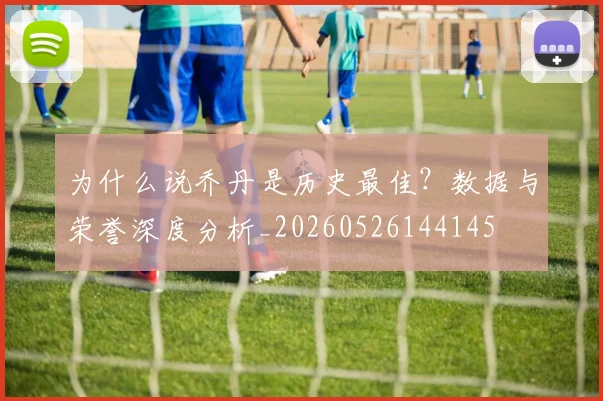 为什么说乔丹是历史最佳?数据与荣誉深度分析_20260526144145