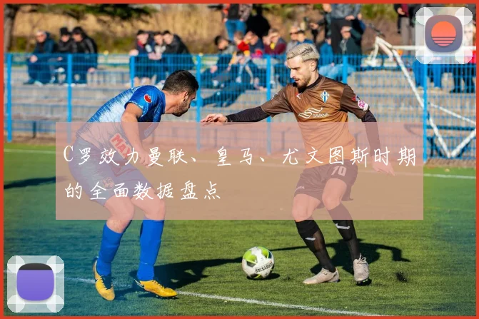 C罗效力曼联、皇马、尤文图斯时期的全面数据盘点