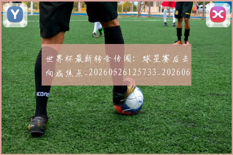世界杯最新转会传闻:球星赛后去向成焦点_20260526125733_20260607160641