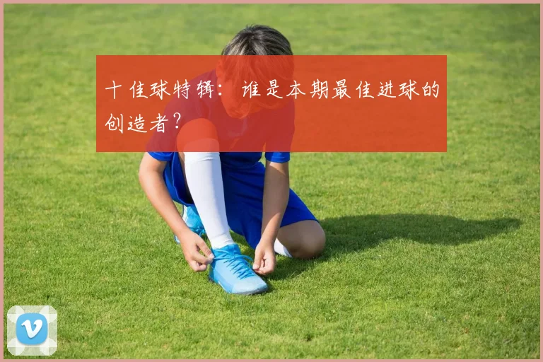 十佳球特辑:谁是本期最佳进球的创造者?