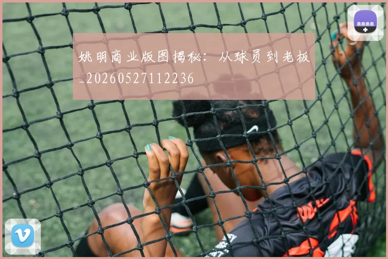 姚明商业版图揭秘：从球员到老板_20260527112236