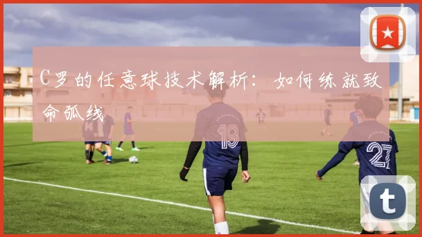 C罗的任意球技术解析:如何练就致命弧线