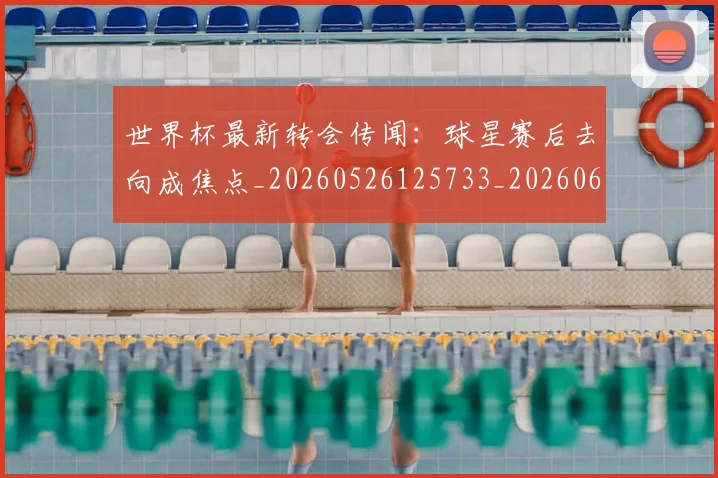 世界杯最新转会传闻:球星赛后去向成焦点_20260526125733_20260607160641